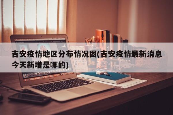 吉安疫情地区分布情况图(吉安疫情最新消息今天新增是哪的)