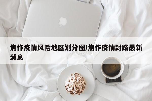 焦作疫情风险地区划分图/焦作疫情封路最新消息
