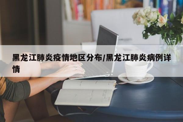 黑龙江肺炎疫情地区分布/黑龙江肺炎病例详情