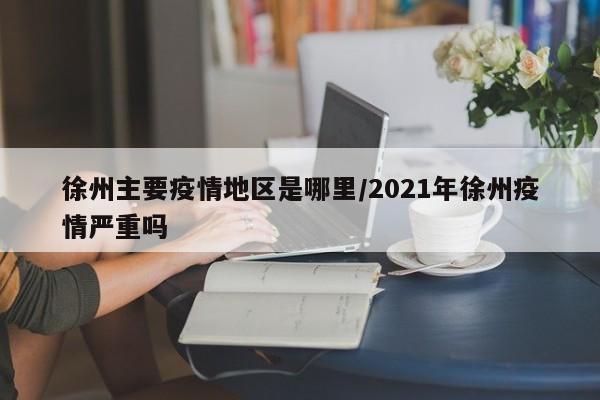 徐州主要疫情地区是哪里/2021年徐州疫情严重吗